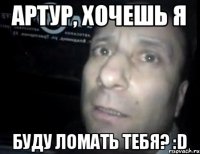 Артур, хочешь я буду ломать тебя? :D