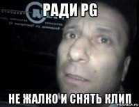 ради PG не жалко и снять клип