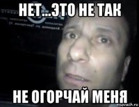 нет...это не так не огорчай меня