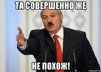 та совершенно же не похож!