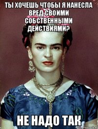 ты хочешь чтобы я нанесла вред своими собственными действиями? не надо так