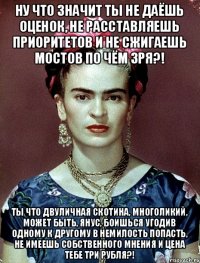 ну что значит ты не даёшь оценок, не расставляешь приоритетов и не сжигаешь мостов по чём зря?! ты что двуличная скотина, многоликий, может быть, янус, боишься угодив одному к другому в немилость попасть, не имеешь собственного мнения и цена тебе три рубля?!