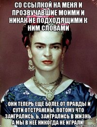 со ссылкой на меня и прозвучавшие моими и никак не подходящими к ним словами , они теперь ещё более от правды и сути отстранены, потому что заигрались, Ь, заигрались в жизнь, а мы в неё никогда не играли!