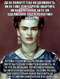 Да не помогут тебе ни должность, ни не хуже чем у других квартира, ни навороченное авто, ни одолженное под перспективу бабло , потому что кроме безразличия, какие тут могут быть даже зависть и ненависть, не то что ли уважение, почитание и любовь, ты ничего не вызываешь, ты само по себе, тебе обязательно нужно выезжать на ком-то, никому неинтересно и не нужно