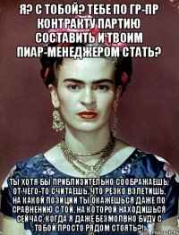 Я? С тобой? Тебе по гр-пр контракту партию составить и твоим пиар-менеджером стать? Ты хотя бы приблизительно соображаешь, от чего-то считаешь, что резко взлетишь, на какой позиции ты окажешься даже по сравнению с той, на которой находишься сейчас, когда я даже безмолвно буду с тобой просто рядом стоять?!