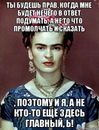 ты будешь прав, когда мне будет нечего в ответ подумать, а не то что промолчать и сказать , поэтому и я, а не кто-то ещё здесь главный, Ь!