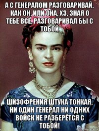 а с генералом разговаривай, как он, или она, хз, зная о тебе всё, разговаривал бы с тобой шизофрения штука тонкая, ни один генерал ни одних войск не разберётся с тобой!