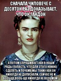 сначала чиловече с десяток раз доказывает, что он гандон , а потом спрашивает как в наши ряды попасть, что для этого нужно сделать и почему мы таких как он никогда не допускали, сейчас не и вообще,вооб-ще никогда не возьмём!