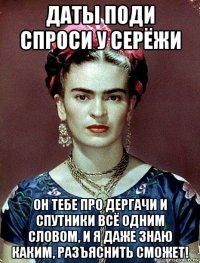 даты поди спроси у серёжи он тебе про дергачи и спутники всё одним словом, и я даже знаю каким, разъяснить сможет!