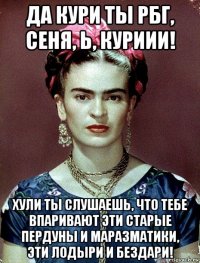 да кури ты рбг, сеня, ь, куриии! хули ты слушаешь, что тебе впаривают эти старые пердуны и маразматики, эти лодыри и бездари!