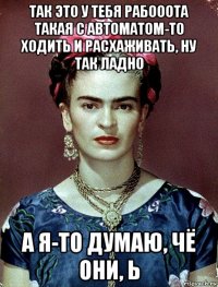 так это у тебя рабооота такая с автоматом-то ходить и расхаживать, ну так ладно а я-то думаю, чё они, ь