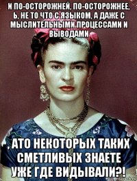 и по-осторожней, по-осторожнее, ь, не то что с языком, а даже с мыслительными процессами и выводами , ато некоторых таких сметливых знаете уже где видывали?!