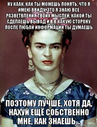 ну каак, как ты можешь понять, что я имею ввиду, это я знаю все разветвления твоих мыслей, какой ты сделаешь вывод и в в какую сторону после любой информации ты думаешь поэтому лучше, хотя да, нахуй ещё собственно мне, как знаешь...