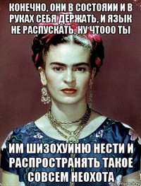 конечно, они в состояии и в руках себя держать, и язык не распускать, ну чтооо ты им шизохуйню нести и распространять такое совсем неохота