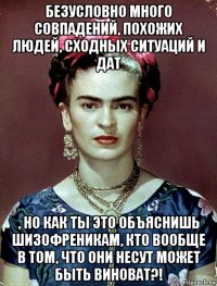 безусловно много совпадений, похожих людей, сходных ситуаций и дат , но как ты это объяснишь шизофреникам, кто вообще в том, что они несут может быть виноват?!