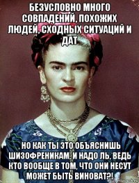 безусловно много совпадений, похожих людей, сходных ситуаций и дат , но как ты это объяснишь шизофреникам, и надо ль, ведь кто вообще в том, что они несут может быть виноват?!