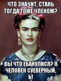 что значит, стань тогда тоже членом? вы что ебанулися? я человек суеверный, ь!