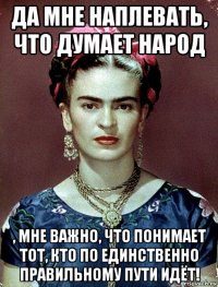 да мне наплевать, что думает народ , мне важно, что понимает тот, кто по единственно правильному пути идёт!