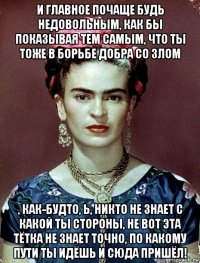 и главное почаще будь недовольным, как бы показывая тем самым, что ты тоже в борьбе добра со злом , как-будто, ь, никто не знает с какой ты стороны, не вот эта тётка не знает точно, по какому пути ты идёшь и сюда пришёл!