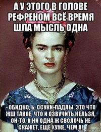 а у этого в голове рефреном всё время шла мысль одна - обидно, ь, ссуки-падлы, это что жш такое, что и озвучить нельзя, он-то, и ни одна ж сволочь не скажет, ещё хуже, чем я!