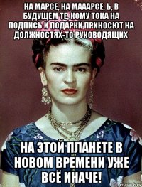 на марсе, на мааарсе, ь, в будущем те, кому тока на подпись и подарки приносют на должностях-то руководящих на этой планете в новом времени уже всё иначе!