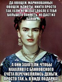 да овощей, маринованных овощей, идиоты, никто просто так, если не желает после с тебя большего поиметь, не даст из банки , а они захотели, чтобы нахаляву с банковского счёта перечислялись деньги, просто так, ь, в виде подарка!