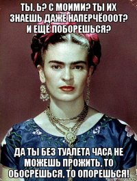 ты, ь? с моими? ты их знаешь даже наперчёооот? и ещё поборешься? да ты без туалета часа не можешь прожить, то обосрёшься, то опорешься!