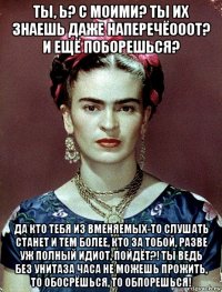 ты, ь? с моими? ты их знаешь даже наперечёооот? и ещё поборешься? да кто тебя из вменяемых-то слушать станет и тем более, кто за тобой, разве уж полный идиот, пойдёт?! ты ведь без унитаза часа не можешь прожить, то обосрёшься, то обпорешься!