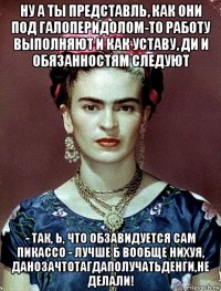 ну а ты представль, как они под галоперидолом-то работу выполняют и как уставу, ди и обязанностям следуют - так, ь, что обзавидуется сам пикассо - лучше б вообще нихуя, данозачтотагдаполучатьденги,не делали!