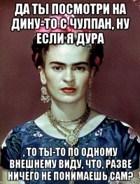 да ты посмотри на дину-то с чулпан, ну если я дура , то ты-то по одному внешнему виду, что, разве ничего не понимаешь сам?