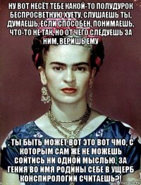 ну вот несёт тебе какой-то полудурок беспросветную хуету, слушаешь ты, думаешь, если способен, понимаешь, что-то не так, но от чего следуешь за ним, веришь ему , ты быть может вот это вот чмо, с которым сам же не можешь сойтись ни одной мыслью, за гения во имя родины себе в ущерб конспирологии считаешь?!