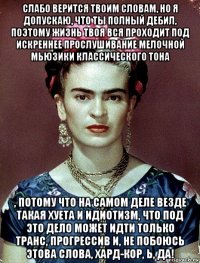 слабо верится твоим словам, но я допускаю, что ты полный дебил, поэтому жизнь твоя вся проходит под искреннее прослушивание мелочной мьюзики классического тона , потому что на самом деле везде такая хуета и идиотизм, что под это дело может идти только транс, прогрессив и, не побоюсь этова слова, хард-кор, ь, да!