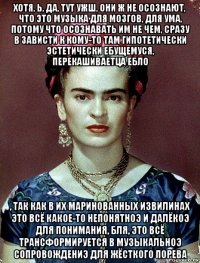 хотя, ь, да, тут ужш, они ж не осознают, что это музыка для мозгов, для ума, потому что осознавать им не чем, сразу в зависти к кому-то там гипотетически эстетически ебущемуся, перекашиваетца ебло , так как в их маринованных извилинах это всё какое-то непонятноэ и далёкоэ для понимания, бля, это всё трансформируется в музыкальноэ сопровождениэ для жёсткого порева