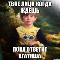 Твое лицо когда ждешь пока ответит Агатяша