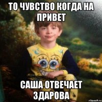 то чувство когда на привет саша отвечает здарова