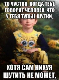 то чуство, когда тебе говорит человек, что у тебя тупые шутки, хотя сам нихуя шутить не может.