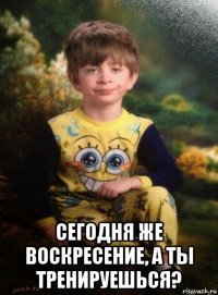  сегодня же воскресение, а ты тренируешься?