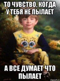 то чувство, когда у тебя не пылает а все думает что пылает