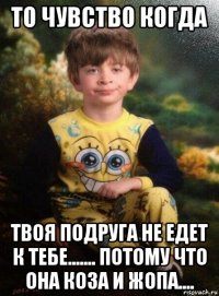 то чувство когда твоя подруга не едет к тебе....... потому что она коза и жопа....