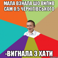 мала взнала шо випив сам 0.5 чернігівського -вигнала з хати