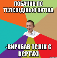 побачив по тєлєвідінью Путіна -вирубав тєлік с вєртухі