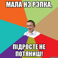 мала нэ рэпка, підросте не потяниш!