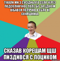 тікали ми з сусіднього села через подсолничное поле біг за едіком вїбався получив в ебло ві соняшника сказав корешам щш пиздився с поциком