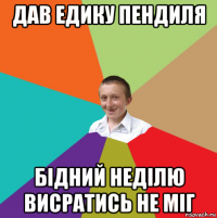 дав едику пендиля бідний неділю висратись не міг