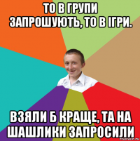 то в групи запрошують, то в ігри. взяли б краще, та на шашлики запросили