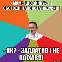 - мам! - що синку? - я сьогодні таксиста надурив! - як? - заплатив і не поїхав!!!