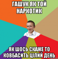 гашук як той наркотик як шось скаже то ковбасить цілий день