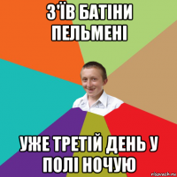 з'їв батіни пельмені уже третій день у полі ночую