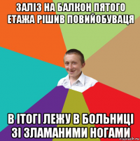 заліз на балкон пятого етажа рішив повийобуваця в ітогі лежу в больниці зі зламаними ногами