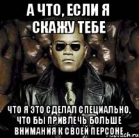 а что, если я скажу тебе что я это сделал специально, что бы привлечь больше внимания к своей персоне